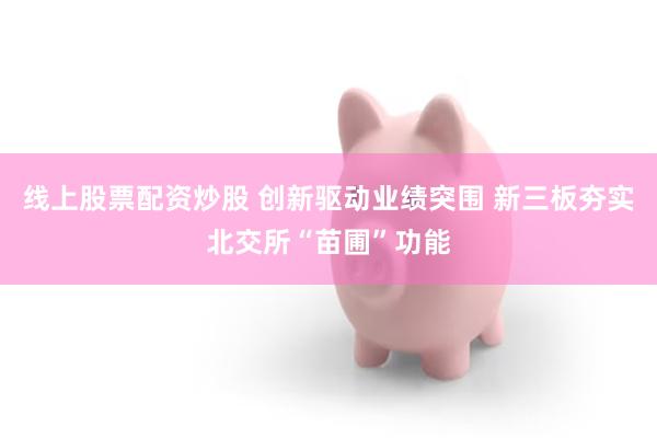 线上股票配资炒股 创新驱动业绩突围 新三板夯实北交所“苗圃”功能