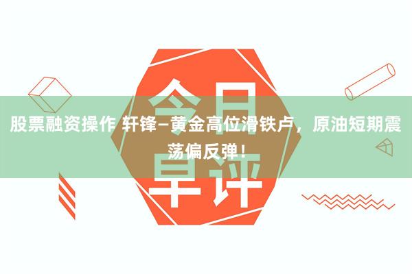 股票融资操作 轩锋—黄金高位滑铁卢，原油短期震荡偏反弹！