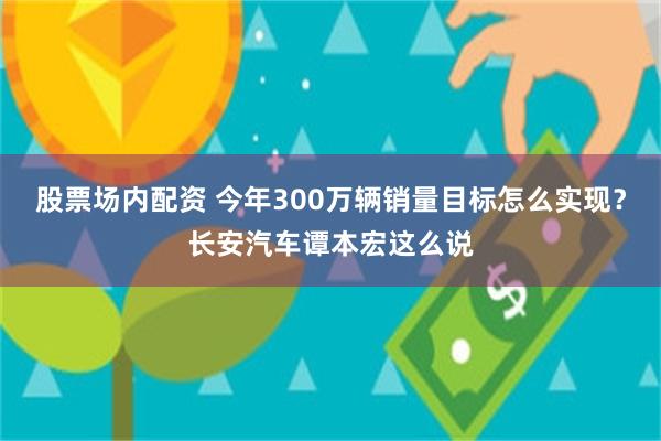 股票场内配资 今年300万辆销量目标怎么实现？长安汽车谭本宏这么说