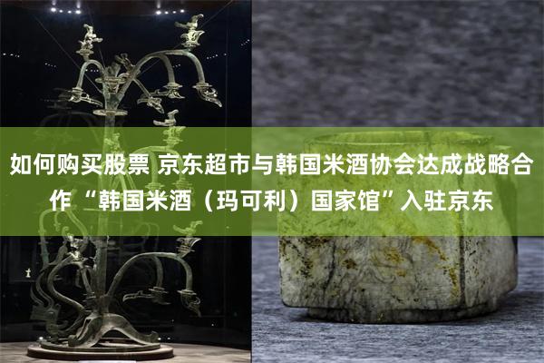 如何购买股票 京东超市与韩国米酒协会达成战略合作 “韩国米酒（玛可利）国家馆”入驻京东