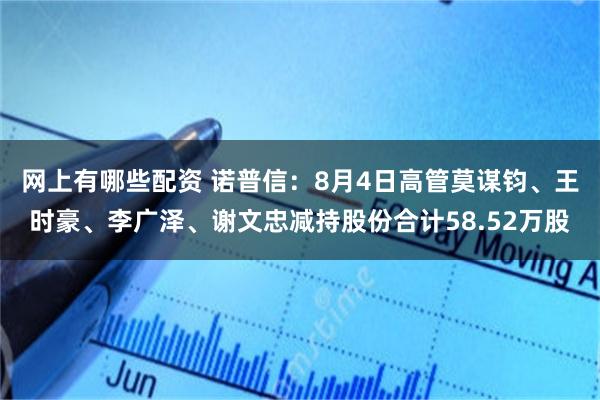 网上有哪些配资 诺普信：8月4日高管莫谋钧、王时豪、李广泽、谢文忠减持股份合计58.52万股