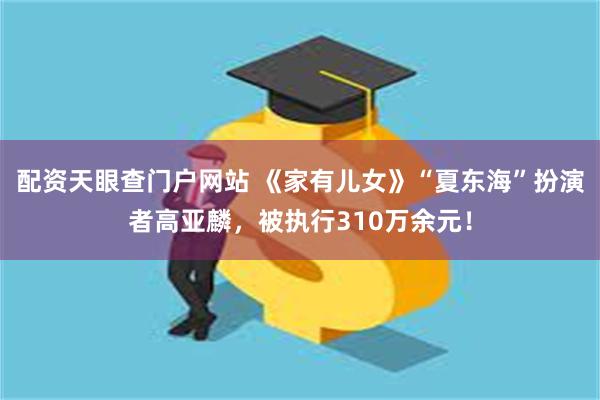 配资天眼查门户网站 《家有儿女》“夏东海”扮演者高亚麟，被执行310万余元！