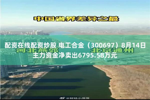 配资在线配资炒股 电工合金（300697）8月14日主力资金净卖出6795.58万元