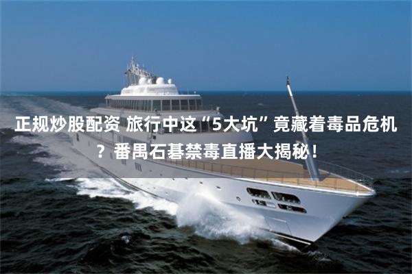 正规炒股配资 旅行中这“5大坑”竟藏着毒品危机?番禺石碁禁毒直播大揭秘!