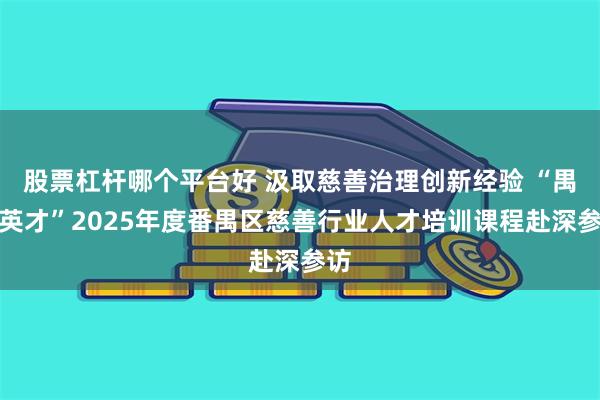 股票杠杆哪个平台好 汲取慈善治理创新经验 “禺善英才”2025年度番禺区慈善行业人才培训课程赴深参访