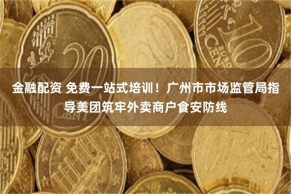 金融配资 免费一站式培训！广州市市场监管局指导美团筑牢外卖商户食安防线