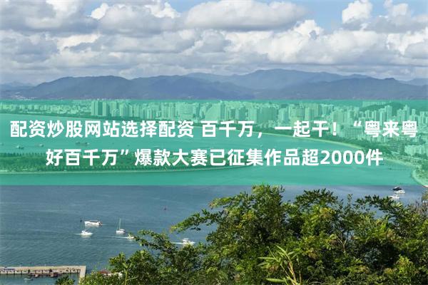 配资炒股网站选择配资 百千万，一起干！“粤来粤好百千万”爆款大赛已征集作品超2000件