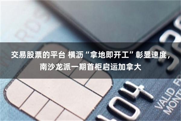 交易股票的平台 横沥“拿地即开工”彰显速度，南沙龙派一期首柜启运加拿大