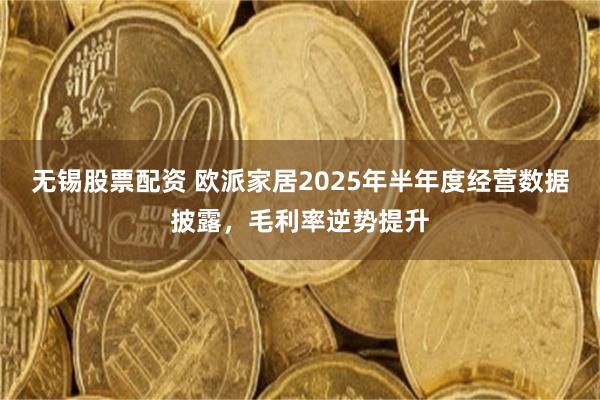 无锡股票配资 欧派家居2025年半年度经营数据披露，毛利率逆势提升