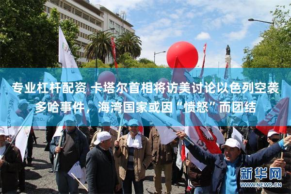 专业杠杆配资 卡塔尔首相将访美讨论以色列空袭多哈事件，海湾国家或因“愤怒”而团结