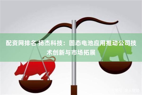 配资网排名 扬杰科技：固态电池应用推动公司技术创新与市场拓展