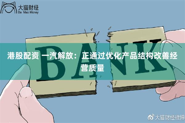 港股配资 一汽解放：正通过优化产品结构改善经营质量