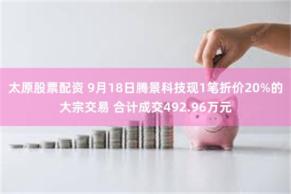 太原股票配资 9月18日腾景科技现1笔折价20%的大宗交易 合计成交492.96万元