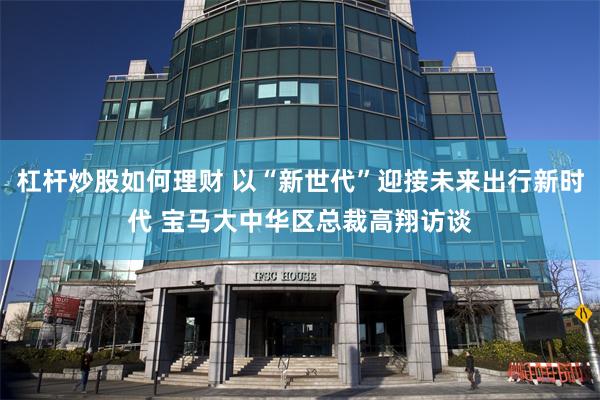 杠杆炒股如何理财 以“新世代”迎接未来出行新时代 宝马大中华区总裁高翔访谈