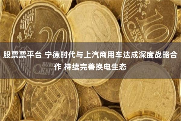 股票票平台 宁德时代与上汽商用车达成深度战略合作 持续完善换电生态