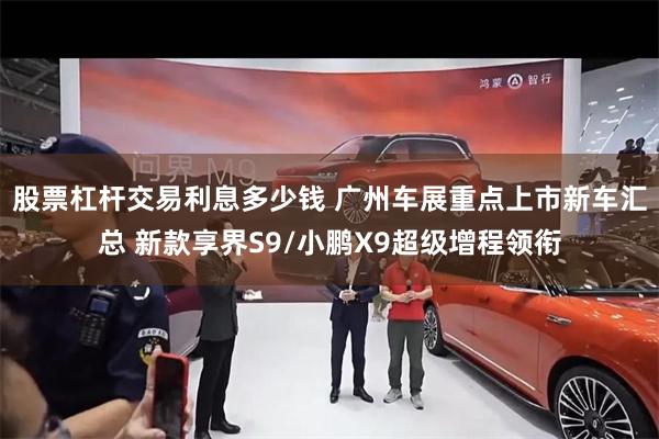 股票杠杆交易利息多少钱 广州车展重点上市新车汇总 新款享界S9/小鹏X9超级增程领衔