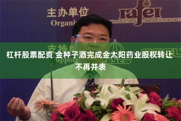 杠杆股票配资 金种子酒完成金太阳药业股权转让 不再并表