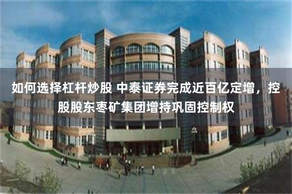 如何选择杠杆炒股 中泰证券完成近百亿定增，控股股东枣矿集团增持巩固控制权