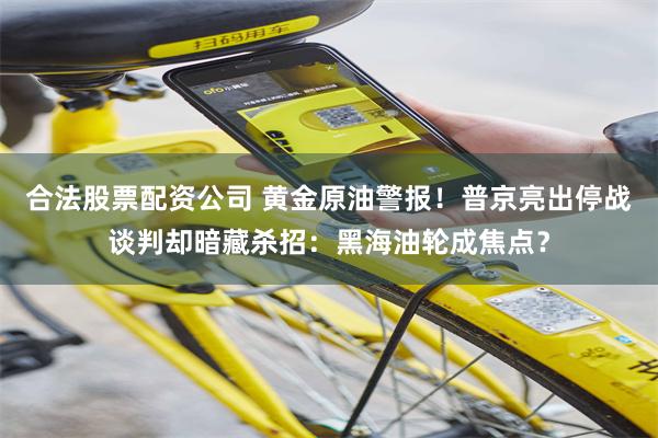 合法股票配资公司 黄金原油警报！普京亮出停战谈判却暗藏杀招：黑海油轮成焦点？