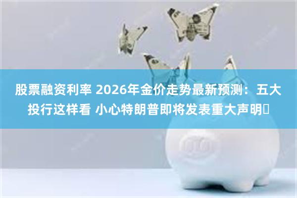 股票融资利率 2026年金价走势最新预测：五大投行这样看 小心特朗普即将发表重大声明​