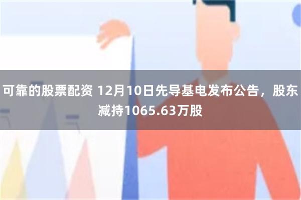 可靠的股票配资 12月10日先导基电发布公告，股东减持1065.63万股