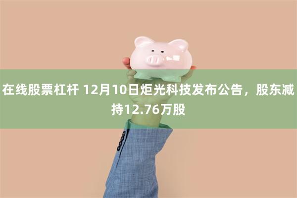 在线股票杠杆 12月10日炬光科技发布公告，股东减持12.76万股