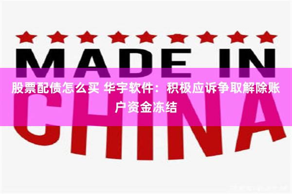 股票配债怎么买 华宇软件：积极应诉争取解除账户资金冻结