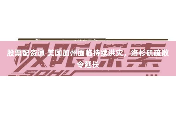 股票配资通 美国加州面临持续洪灾，洛杉矶疏散令延长