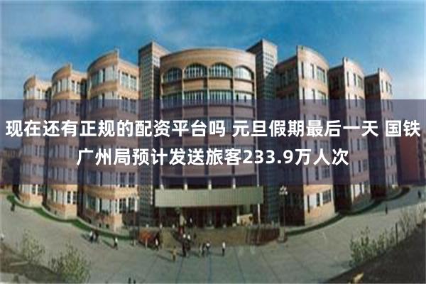 现在还有正规的配资平台吗 元旦假期最后一天 国铁广州局预计发送旅客233.9万人次