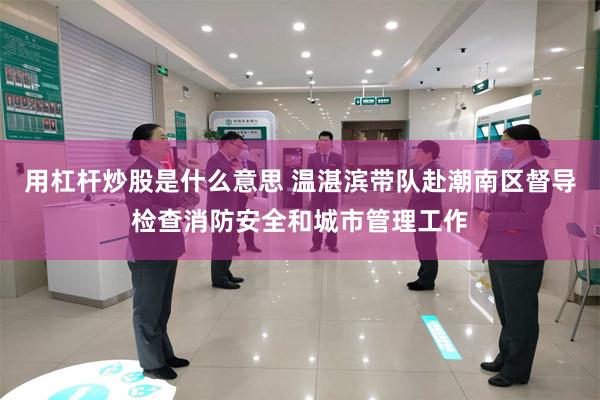 用杠杆炒股是什么意思 温湛滨带队赴潮南区督导检查消防安全和城市管理工作