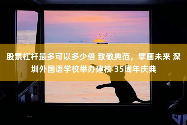 股票杠杆最多可以多少倍 致敬典范，擘画未来 深圳外国语学校举办建校 35周年庆典