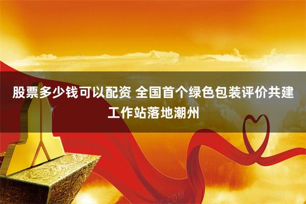 股票多少钱可以配资 全国首个绿色包装评价共建工作站落地潮州