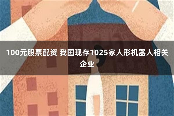 100元股票配资 我国现存1025家人形机器人相关企业