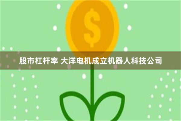 股市杠杆率 大洋电机成立机器人科技公司