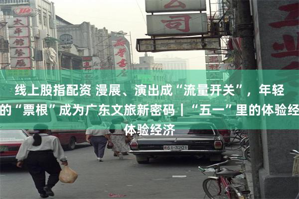 线上股指配资 漫展、演出成“流量开关”,年轻人的“票根”成为广东文旅新密码|“五一”里的体验经济
