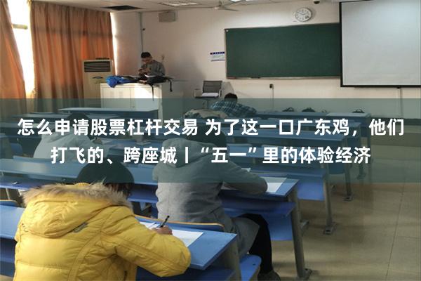 怎么申请股票杠杆交易 为了这一口广东鸡，他们打飞的、跨座城丨“五一”里的体验经济