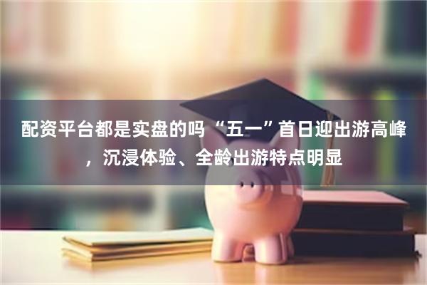 配资平台都是实盘的吗 “五一”首日迎出游高峰，沉浸体验、全龄出游特点明显
