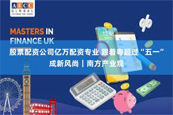 股票配资公司亿万配资专业 跟着粤超过“五一”成新风尚｜南方产业观
