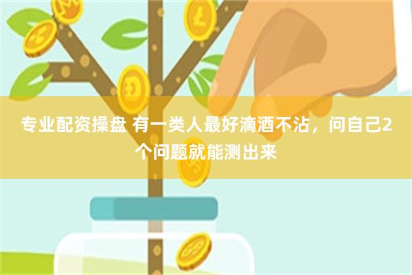 专业配资操盘 有一类人最好滴酒不沾，问自己2个问题就能测出来
