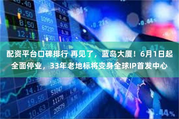 配资平台口碑排行 再见了，蓝岛大厦！6月1日起全面停业，33年老地标将变身全球IP首发中心