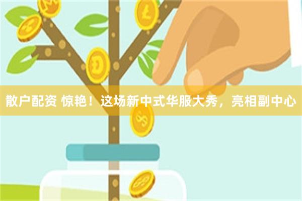 散户配资 惊艳！这场新中式华服大秀，亮相副中心