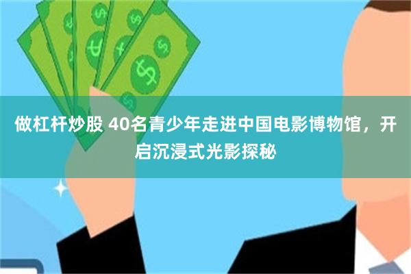 做杠杆炒股 40名青少年走进中国电影博物馆,开启沉浸式光影探秘
