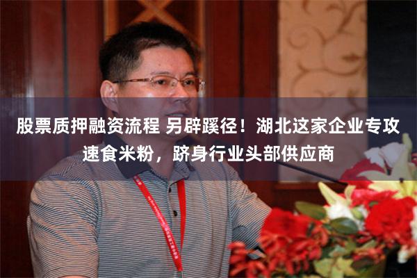股票质押融资流程 另辟蹊径！湖北这家企业专攻速食米粉，跻身行业头部供应商