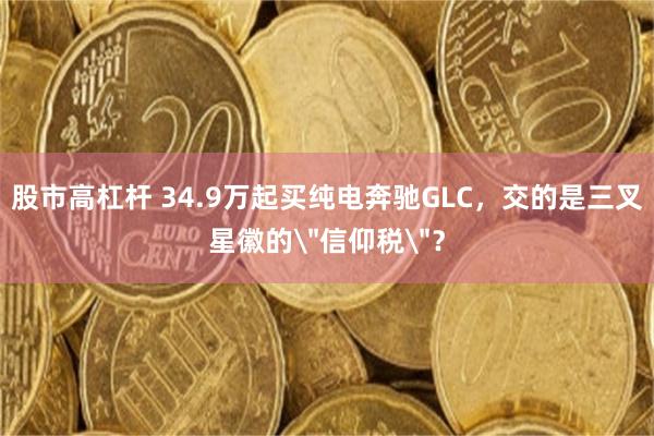股市高杠杆 34.9万起买纯电奔驰GLC,交的是三叉星徽的