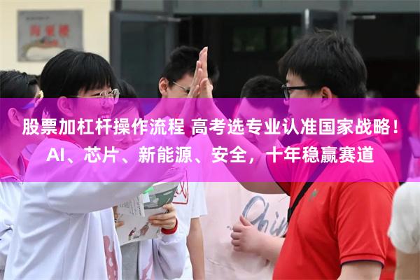 股票加杠杆操作流程 高考选专业认准国家战略!AI、芯片、新能源、安全,十年稳赢赛道