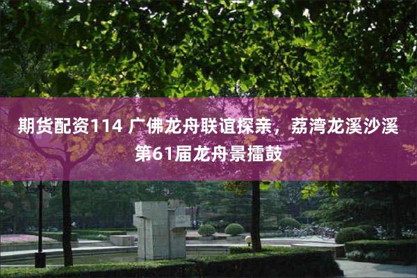 期货配资114 广佛龙舟联谊探亲，荔湾龙溪沙溪第61届龙舟景擂鼓