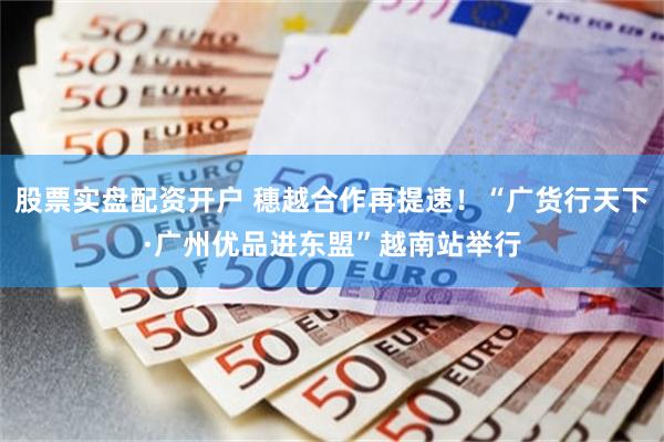 股票实盘配资开户 穗越合作再提速！“广货行天下·广州优品进东盟”越南站举行