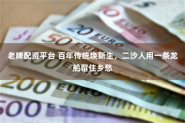 老牌配资平台 百年传统焕新生，二沙人用一条龙船留住乡愁