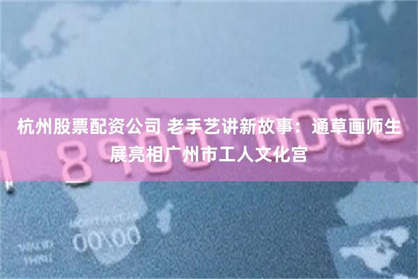 杭州股票配资公司 老手艺讲新故事：通草画师生展亮相广州市工人文化宫