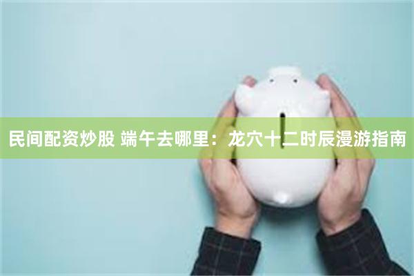 民间配资炒股 端午去哪里：龙穴十二时辰漫游指南